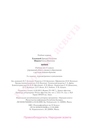 Учебное издание
Ельницкий Аркадий Петрович
Шарапа Елена Ивановна
ХИМИЯ
Учебник для 11 класса
учреждений общего среднего образования
с русским языком обучения
3-е издание, пересмотренное и дополненное
Зав. редакцией В. Г. Бехтина. Редактор Л. В. Гринкевич. Оформление В. В. Маханько.
Художественный редактор Л. В. Павленко. Технический редактор Г. А. Дудко.
Компьютерная верстка И. И. Дроздовой, Л. И. Шевко. Корректоры Е. И. Даниленко,
О. С. Козицкая, Д. Р. Лосик, В. С. Бабеня, А. В. Алешко.
Подписано в печать 14.02.2013. Формат 70 901
/16. Бумага офсетная.
Гарнитура литературная. Печать офсетная. Усл. печ. л. 23,4. Уч.-изд. л. 16,0.
Тираж 108 670 экз. Заказ .
Издательское республиканское унитарное предприятие «Народная асвета»
Министерства информации Республики Беларусь.
ЛИ 02330/0494083 от 03.02.2009. Пр. Победителей, 11, 220004, Минск.
ОАО «Полиграфкомбинат им. Я. Коласа».
ЛП № 02330/0150496 от 11.03.2009.
Ул. Корженевского, 20, 220004, Минск.
Народная
асвета
Правообладатель Народная асвета
 