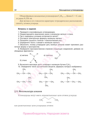 32 Насыщенные углеводороды
Общая формула насыщенных углеводородов CnH2n + 2. Длина С С-свя-
зи равна 0,154 нм.
Для метана и его гомологов характерно тетраэдрическое расположение
связей у атомов углерода.
Вопросы и задания
1. Приведите классификацию углеводородов.
2. Охарактеризуйте химические связи в молекулах метана и этана.
3. Где в природных условиях встречается метан?
4. Составьте электронную формулу молекулы метана.
5. Раскройте сущность понятия «гомологический ряд».
6. Определите число σ-связей в молекуле пропана.
7. Объясните, почему углеродная цепь молекул алканов может принимать раз-
личную форму в пространстве.
8. Изобразите пространственное строение следующих соединений, добавив не-
обходимые фрагменты:
а) метана в) пропана
б) этана
9. Вычислите массовую долю углерода в молекуле бутана C4Н10.
10. Определите число органических веществ, формулы которых изображены:
CH
CH CH
CH CH
CH
3
CH3 CH3 CH3
CH3 CH3 CH3 CH3 CH3
CH3
CH3 CH3
CH3CH2 CH2
CH2 CH2 CH2
CH3 CH3
CH3
CH3
§ 6. Номенклатура алканов
Углеводороды могут иметь неразветвленные цепи атомов углерода:
пентан
или разветвленные цепи углеродных атомов:
Народная
асвета
Правообладатель Народная асвета
 