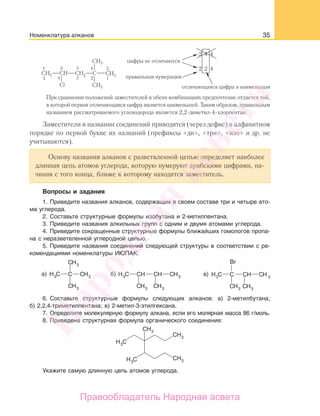 35
При сравнении положений заместителей в обеих комбинациях предпочтение отдается той,
в которой первая отличающаяся цифра является наименьшей. Таким образом, правильным
названием рассматриваемого углеводорода является 2,2-диметил-4-хлорпентан.
Заместители в названии соединений приводятся (через дефис) в алфавитном
порядке по первой букве их названий (префиксы «ди», «три», «изо» и др. не
учитываются).
Основу названия алканов с разветвленной цепью определяет наиболее
длинная цепь атомов углерода, которую нумеруют арабскими цифрами, на-
чиная с того конца, ближе к которому находится заместитель.
Вопросы и задания
1. Приведите названия алканов, содержащих в своем составе три и четыре ато-
ма углерода.
2. Составьте структурные формулы изобутана и 2-метилпентана.
3. Приведите названия алкильных групп с одним и двумя атомами углерода.
4. Приведите сокращенные структурные формулы ближайших гомологов пропа-
на с неразветвленной углеродной цепью.
5. Приведите названия соединений следующей структуры в соответствии с ре-
комендациями номенклатуры ИЮПАК:
б) в)а)
6. Составьте структурные формулы следующих алканов: а) 2-метилбутана;
б) 2,2,4-триметилпентана; в) 2-метил-3-этилгексана.
7. Определите молекулярную формулу алкана, если его молярная масса 86 г/моль.
8. Приведена структурная формула органического соединения:
Укажите самую длинную цепь атомов углерода.
Номенклатура алканов
Народная
асвета
Правообладатель Народная асвета
 