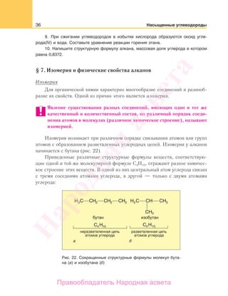 36 Насыщенные углеводороды
9. При сжигании углеводородов в избытке кислорода образуются оксид угле-
рода(IV) и вода. Составьте уравнение реакции горения этана.
10. Напишите структурную формулу алкана, массовая доля углерода в котором
равна 0,8372.
§ 7. Изомерия и физические свойства алканов
Изомерия
Для органической химии характерно многообразие соединений и разнооб-
разие их свойств. Одной из причин этого является изомерия.
Явление существования разных соединений, имеющих один и тот же
качественный и количественный состав, но различный порядок соеди-
нения атомов в молекулах (различное химическое строение), называют
изомерией.
Изомерия возникает при различном порядке связывания атомов или групп
атомов с образованием разветвленных углеродных цепей. Изомерия у алканов
начинается с бутана (рис. 22).
Приведенные различные структурные формулы веществ, соответствую-
щие одной и той же молекулярной формуле С4Н10, отражают разное химичес-
кое строение этих веществ. В одной из них центральный атом углерода связан
с тремя соседними атомами углерода, в другой — только с двумя атомами
углерода:
Рис. 22. Сокращенные структурные формулы молекул бута-
на (а) и изобутана (б)
Народная
асвета
Правообладатель Народная асвета
 
