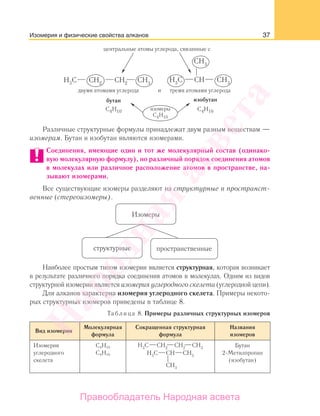 37
Различные структурные формулы принадлежат двум разным веществам —
изомерам. Бутан и изобутан являются изомерами.
Соединения, имеющие один и тот же молекулярный состав (одинако-
вую молекулярную формулу), но различный порядок соединения атомов
в молекулах или различное расположение атомов в пространстве, на-
зывают изомерами.
Все существующие изомеры разделяют на структурные и пространст-
венные (стереоизомеры).
Изомеры
структурные пространственные
Наиболее простым типом изомерии является структурная, которая возникает
в результате различного порядка соединения атомов в молекулах. Одним из видов
структурной изомерии является изомерия углеродного скелета (углеродной цепи).
Для алканов характерна изомерия углеродного скелета. Примеры некото-
рых структурных изомеров приведены в таблице 8.
Таблица 8. Примеры различных структурных изомеров
Вид изомерии
Молекулярная
формула
Сокращенная структурная
формула
Названия
изомеров
Изомерия
углеродного
скелета
С4Н10
С4Н10
Бутан
2-Метилпропан
(изобутан)
Изомерия и физические свойства алканов
Народная
асвета
Правообладатель Народная асвета
 