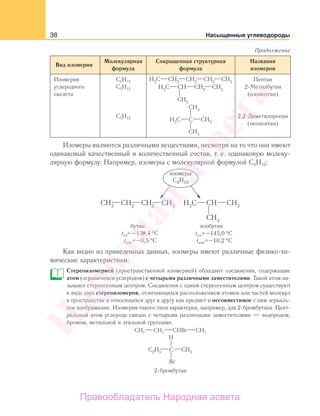 38 Насыщенные углеводороды
Вид изомерии
Молекулярная
формула
Сокращенная структурная
формула
Названия
изомеров
Изомерия
углеродного
скелета
С5Н12
С5Н12
С5Н12
Пентан
2-Метилбутан
(изопентан)
2,2-Диметилпропан
(неопентан)
Изомеры являются различными веществами, несмотря на то что они имеют
одинаковый качественный и количественный состав, т. е. одинаковую молеку-
лярную формулу. Например, изомеры с молекулярной формулой С4Н10:
tпл tпл
tкип tкип
= =
==
Как видно из приведенных данных, изомеры имеют различные физико-хи-
мические характеристики.
Стереоизомерией (пространственной изомерией) обладают соединения, содержащие
атом (ограничимся углеродом) с четырьмя различными заместителями. Такой атом на-
зывают стереогенным центром. Соединения с одним стереогенным центром существуют
в виде двух стереоизомеров, отличающихся расположением атомов или частей молекул
в пространстве и относящихся друг к другу как предмет и несовместимое с ним зеркаль-
ное изображение. Изомерия такого типа характерна, например, для 2-бромбутана. Цент-
ральный атом углерода связан с четырьмя различными заместителями — водородом,
бромом, метильной и этильной группами.
СH3 CH2 CHBr CH3
Продолжение
Народная
асвета
Правообладатель Народная асвета
 