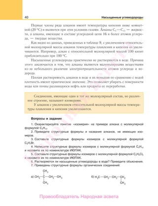40 Насыщенные углеводороды
Первые члены ряда алканов имеют температуры кипения ниже комнат-
ной (20 °С) и являются при этих условиях газами. Алканы С5 С15 — жидкос-
ти, а алканы, имеющие в составе углеродной цепи 16 и более атомов углеро-
да, — твердые вещества.
Как видно из данных, приведенных в таблице 9, с увеличением относитель-
ной молекулярной массы алканов температуры плавления и кипения их увели-
чиваются. Например, алкан с относительной молекулярной массой 100 кипит
приблизительно при 100 °С.
Насыщенные углеводороды практически не растворяются в воде. Причина
этого заключается в том, что алканы являются малополярными веществами
из-за небольшого различия электроотрицательности атомов углерода и во-
дорода.
Плохая растворимость алканов в воде и их меньшая по сравнению с водой
плотность имеют практическое значение. Это позволяет убирать с поверхности
воды или почвы разлившуюся нефть или продукты ее переработки.
Соединения, имеющие один и тот же молекулярный состав, но различ-
ное строение, называют изомерами.
У алканов с увеличением относительной молекулярной массы темпера-
туры плавления и кипения увеличиваются.
Вопросы и задания
1. Охарактеризуйте понятие «изомерия» на примере алкана с молекулярной
формулой С4Н10.
2. Приведите структурные формулы и названия алканов, не имеющих изо-
меров.
3. Составьте структурные формулы изомеров с молекулярной формулой
С3Н7Br.
4. Напишите структурные формулы изомеров c молекулярной формулой С5Н12
и назовите их по номенклатуре ИЮПАК.
5. Составьте структурные формулы изомеров с молекулярной формулой C2H4Cl2
и назовите их по номенклатуре ИЮПАК.
6. Растворяются ли насыщенные углеводороды в воде? Приведите объяснения.
7. Приведены структурные формулы органических соединений:
а) б)
Народная
асвета
Правообладатель Народная асвета
 