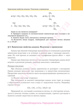 41
в) д)
г) е)
Какие из них являются изомерами?
8. Приведите названия по систематической номенклатуре всех изомеров с мо-
лекулярной формулой С6Н14.
9. Укажите общее число электронов в молекуле пропана.
10. Вычислите объем воздуха, необходимый для сжигания метана объемом
(н. у.) 30 дм3
.
§ 8. Химические свойства алканов. Получение и применение
Алканы при обычной температуре малоактивны по отношению к различным
химическим веществам и не вступают в реакции даже с сильными окислите-
лями. По этой причине их называют еще парафинами (parum affinis — мало
сродства).
Однако при облучении светом или при высоких температурах алканы могут
вступать в различные реакции, например окисления и замещения.
Реакции окисления
При обычных условиях алканы практически не реагируют с кислородом.
Однако реакция происходит при нагревании и в присутствии катализаторов.
Продуктами окисления являются смеси кислородсодержащих органических со-
единений.
1) Полное окисление (горение)
При нагревании до высокой температуры алканы легко горят на воздухе
с образованием углекислого газа и воды и с выделением теплоты. Например,
горение метана:
СН4 + 2О2 → CO2 + 2H2O + Q
Природный газ, состоящий в основном из метана, по этой причине исполь-
зуется в качестве топлива в домах, на электростанциях, горючего для машин и
является основой энергетики во многих странах.
Химические свойства алканов. Получение и применение
Народная
асвета
Правообладатель Народная асвета
 