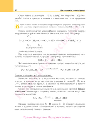 42 Насыщенные углеводороды
Смеси метана с кислородом (1 2 по объему) или воздухом (1 10) чрез-
вычайно опасны и приводят к взрывам в помещениях при утечке природного
газа.
Метан не имеет запаха, поэтому для обнаружения утечки природного газа к нему добав-
ляют вещества с неприятным запахом (например, этилмеркаптан СН3 СН2 SH).
Полное окисление других алканов (бензин и дизельное топливо) в смесях с
воздухом используется в бензиновых и дизельных двигателях. Например:
Q
2) Частичное окисление
При недостатке кислорода горение алканов приводит к образованию чрез-
вычайно токсичного оксида углерода(II). Например, горение метана:
2СН4 + 3О2 → 2CO + 4H2O
Частичное окисление бутана кислородом в присутствии катализаторов дает
уксусную кислоту:
2 5 4 23 2 2 3 2 3 2CH CH CH CH O CH COOH H O
соли Mn и Co
+ ⎯ →⎯⎯⎯⎯⎯⎯ +
/t
Реакции замещения (галогенирование)
Наиболее энергично и с выделением большого количества теплоты
реагирует с алканами фтор, что приводит к разрыву не только С Н-, но и
С С-связей. Иод, как правило, с алканами не взаимодействует. В темноте
алканы не реагируют с хлором или бромом.
Однако при освещении или сильном нагревании легко проходит реакция
замещения атома водорода, например в молекуле метана, на атом хлора с об-
разованием хлорметана:
CH Cl CH Cl HCl
или
хлорметан
4 2 3+ ⎯ →⎯⎯⎯ +
h tν
Процесс превращения связи С Н в связь С Cl проходит в несколько
этапов, и в данной записи состава исходных и конечных веществ фиксируется
лишь окончательный результат реакции.
Народная
асвета
Правообладатель Народная асвета
 