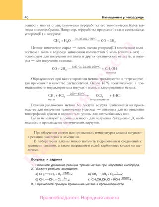 46 Насыщенные углеводороды
ленности многих стран, химическая переработка его экономически более вы-
годна и целесообразна. Например, переработка природного газа в смесь оксида
углерода(II) и водорода:
CH H O CO 3H2
Ni, 30 атм, 750 С
4 2+ ⎯ →⎯⎯⎯⎯⎯⎯ +
°
Ценное химическое сырье — смесь оксида углерода(II) химическим коли-
чеством 1 моль и водорода химическим количеством 2 моль (синтез-газ) —
используют для получения метанола и других органических веществ, а водо-
род — для получения аммиака:
CO 2H CH OH
ZnO, Cu, 75 атм, 250 С
метанол
+ ⎯ →⎯⎯⎯⎯⎯⎯⎯⎯
°
2 3
Образующиеся при галогенировании метана трихлорметан и тетрахлорме-
тан применяют в качестве растворителей. Около 15 % производимого в про-
мышленности тетрахлорметана получают полным хлорированием метана:
CH Cl CCl HCl
метан
C
тетрахлорметан
4 2 44 4
250 400
+ ⎯ →⎯⎯⎯⎯⎯ +
°—
Реакция разложения метана без доступа воздуха применяется на произ-
водстве для получения технического углерода — пигмента для изготовления
типографской краски и наполнителя резины для автомобильных шин.
Бутан используют в промышленности для получения бутадиена-1,3, необ-
ходимого в производстве синтетических каучуков.
При облучении светом или при высоких температурах алканы вступают
в реакции окисления и замещения.
В лаборатории алканы можно получить гидрированием соединений с
кратными связями, а также нагреванием солей карбоновых кислот со ще-
лочами.
Вопросы и задания
1. Напишите уравнение реакции горения метана при недостатке кислорода.
2. Укажите реакцию замещения:
а) СH2 СH2 + H2 ⎯⎯→t/кат. ; в) СH3 СH3 + O2
t
⎯→⎯ ;
б) СH3 СH3 + Cl2 ⎯→hν ; г) СH3СH2СH2Сl + KOH ⎯⎯→спирт
.
3. Перечислите примеры применения метана в промышленности.
Народная
асвета
Правообладатель Народная асвета
 