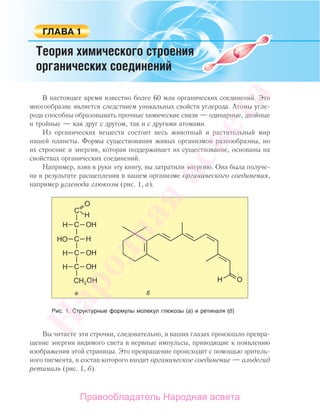 В настоящее время известно более 60 млн органических соединений. Это
многообразие является следствием уникальных свойств углерода. Атомы угле-
рода способны образовывать прочные химические связи — одинарные, двойные
и тройные — как друг с другом, так и с другими атомами.
Из органических веществ состоит весь животный и растительный мир
нашей планеты. Формы существования живых организмов разнообразны, но
их строение и энергия, которая поддерживает их существование, основаны на
свойствах органических соединений.
Например, взяв в руки эту книгу, вы затратили энергию. Она была получе-
на в результате расщепления в вашем организме органического соединения,
например углевода глюкозы (рис. 1, а).
Рис. 1. Структурные формулы молекул глюкозы (а) и ретиналя (б)
Вы читаете эти строчки, следовательно, в ваших глазах произошло превра-
щение энергии видимого света в нервные импульсы, приводящие к появлению
изображения этой страницы. Это превращение происходит с помощью зритель-
ного пигмента, в состав которого входит органическое соединение — альдегид
ретиналь (рис. 1, б).
Народная
асвета
Правообладатель Народная асвета
 