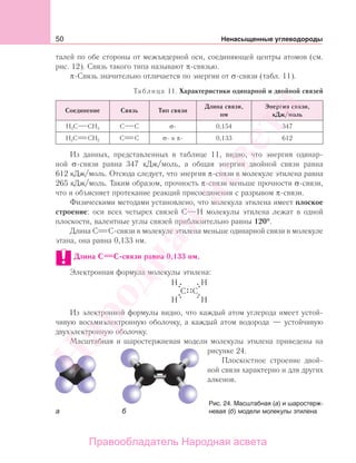 50 Ненасыщенные углеводороды
талей по обе стороны от межъядерной оси, соединяющей центры атомов (см.
рис. 12). Связь такого типа называют π-связью.
π-Связь значительно отличается по энергии от σ-связи (табл. 11).
Таблица 11. Характеристики одинарной и двойной связей
Соединение Связь Тип связи
Длина связи,
нм
Энергия связи,
кДж/моль
Н3С СН3 С С σ- 0,154 347
Н2С СН2 С С σ- и π- 0,133 612
Из данных, представленных в таблице 11, видно, что энергия одинар-
ной σ-связи равна 347 кДж/моль, а общая энергия двойной связи равна
612 кДж/моль. Отсюда следует, что энергия π-связи в молекуле этилена равна
265 кДж/моль. Таким образом, прочность π-связи меньше прочности σ-связи,
что и объясняет протекание реакций присоединения с разрывом π-связи.
Физическими методами установлено, что молекула этилена имеет плоское
строение: оси всех четырех связей С Н молекулы этилена лежат в одной
плоскости, валентные углы связей приблизительно равны 120°.
Длина С С-связи в молекуле этилена меньше одинарной связи в молекуле
этана, она равна 0,133 нм.
Длина С С-связи равна 0,133 нм.
Электронная формула молекулы этилена:
Из электронной формулы видно, что каждый атом углерода имеет устой-
чивую восьмиэлектронную оболочку, а каждый атом водорода — устойчивую
двухэлектронную оболочку.
Масштабная и шаростержневая модели молекулы этилена приведены на
рисунке 24.
Плоскостное строение двой-
ной связи характерно и для других
алкенов.
Рис. 24. Масштабная (а) и шаростерж-
невая (б) модели молекулы этилена
Народная
асвета
Правообладатель Народная асвета
 