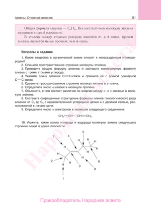 51Алкены. Строение алкенов
Общая формула алкенов — СnH2n. Все шесть атомов молекулы этилена
находятся в одной плоскости.
В этилене между атомами углерода имеются σ- и π-связи, причем
π-связь является менее прочной, чем σ-связь.
Вопросы и задания
1. Какие вещества в органической химии относят к ненасыщенным углеводо-
родам?
2. Опишите пространственное строение молекулы этилена.
3. Приведите общую формулу алкенов и составьте молекулярную формулу
алкена с тремя атомами углерода.
4. Укажите длину двойной С С-связи и сравните ее с длиной одинарной
С С-связи.
5. Сравните пространственное строение молекул метана и этилена.
6. Определите число σ-связей в молекуле пропена.
7. Объясните, в чем состоит различие по энергии между σ- и π-связями в моле-
куле этилена.
8. Составьте сокращенные структурные формулы членов гомологического ряда
алкенов от С4 до С6 с неразветвленной углеродной цепью и с двойной связью, рас-
положенной в начале цепи.
9. Определите число π-электронов в молекуле следующего соединения:
СН2 СН СН СН2.
10. Укажите, какие атомы углерода и водорода молекулы алкена следующего
строения лежат в одной плоскости:
Народная
асвета
Правообладатель Народная асвета
 