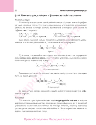 52 Ненасыщенные углеводороды
§ 10. Номенклатура, изомерия и физические свойства алкенов
Номенклатура
Названия углеводородов с одной двойной связью образуют заменой суффик-
са -ан в названии соответствующего насыщенного углеводорода, содержащего
столько же атомов углерода, сколько их имеется в углеродной цепи алкена, на
суффикс -ен. Например:
Н3С СН3 — этан; СН2 СН2 — этен;
Н3С СН2 СН3 — пропан; СН3 СН СН2 — пропен.
Если алкен содержит больше трех атомов углерода, цифра (локант), указы-
вающая положение двойной связи, записывается после суффикса:
Нумерация углеродной цепи в случае алкенов определяется в первую оче-
редь положением двойной связи, при этом атом углерода около двойной связи
должен получить наименьший номер:
5,5,5-трихлорпентен-2
Главная цепь должна обязательно содержать двойную связь, хотя она может
быть не самой длинной:
6 5 4
2
2
2
2
3
1
2-этилгексен-2
Во всех случаях записи названий веществ заместители приводятся в алфа-
витном порядке.
Изомерия
Для алкенов характерно несколько видов структурной изомерии: изомерия
углеродного скелета, изомерия положения двойной связи и др. С изомерией
углеродного скелета вы знакомились на примере алканов, поэтому подробнее
рассмотрим изомерию положения двойной связи. Этен и пропен не имеют изо-
меров, содержащих двойные связи.
Народная
асвета
Правообладатель Народная асвета
 