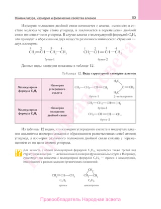 53
Изомерия положения двойной связи начинается с алкена, имеющего в со-
ставе молекул четыре атома углерода, и заключается в перемещении двойной
связи по цепи атомов углерода. В случае алкена с молекулярной формулой С4Н8
это приводит к образованию двух веществ различного химического строения —
двух изомеров:
1 2
2 2 3
4 4
бутен-1 бутен-2
Данные виды изомерии показаны в таблице 12.
Таблица 12. Виды структурной изомерии алкенов
Молекулярная
формула С4Н8
Изомерия
углеродного
скелета
Молекулярная
формула С4Н8
Изомерия
положения
двойной связи
Из таблицы 12 видно, что изомерия углеродного скелета в молекулах алке-
нов аналогична изомерии алканов с образованием разветвленных цепей атомов
углерода, а изомерия различного положения двойной связи связана с переме-
щением ее по цепи атомов углерода.
Для веществ с общей молекулярной формулой CnH2n характерен также третий вид
структурной изомерии — межклассовая (изомерия функциональных групп). Например,
существует два вещества с молекулярной формулой С3Н6 — пропен и циклопропан,
относящиеся к разным классам органических соединений:
пропен циклопропан
H63C H63C
CH CH CH2
CH2
CH2
3
CH2
Номенклатура, изомерия и физические свойства алкенов
Народная
асвета
Правообладатель Народная асвета
 