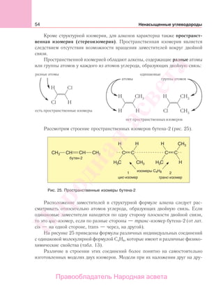 54 Ненасыщенные углеводороды
Кроме структурной изомерии, для алкенов характерна также пространст-
венная изомерия (стереоизомерия). Пространственная изомерия является
следствием отсутствия возможности вращения заместителей вокруг двойной
связи.
Пространственной изомерией обладают алкены, содержащие разные атомы
или группы атомов у каждого из атомов углерода, образующих двойную связь:
разные атомы
группы атомов
l
l
Рассмотрим строение пространственных изомеров бутена-2 (рис. 25).
Рис. 25. Пространственные изомеры бутена-2
Расположение заместителей в структурной формуле алкена следует рас-
сматривать относительно атомов углерода, образующих двойную связь. Если
одинаковые заместители находятся по одну сторону плоскости двойной связи,
то это цис-изомер, если по разные стороны — транс-изомер бутена-2 (от лат.
cis — на одной стороне, trans — через, на другой).
На рисунке 25 приведены формулы различных индивидуальных соединений
с одинаковой молекулярной формулой С4Н8, которые имеют и различные физико-
химические свойства (табл. 13).
Различие в строении этих соединений более понятно на самостоятельно
изготовленных моделях двух изомеров. Модели при их наложении друг на дру-
Народная
асвета
Правообладатель Народная асвета
 