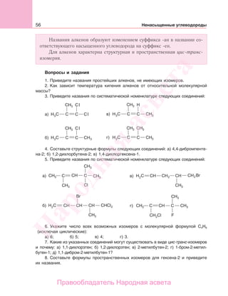 56 Ненасыщенные углеводороды
Названия алкенов образуют изменением суффикса -ан в названии со-
ответствующего насыщенного углеводорода на суффикс -ен.
Для алкенов характерна структурная и пространственная цис-транс-
изомерия.
Вопросы и задания
1. Приведите названия простейших алкенов, не имеющих изомеров.
2. Как зависит температура кипения алкенов от относительной молекулярной
массы?
3. Приведите названия по систематической номенклатуре следующих соединений:
а)
l
l в)
б)
l
г)
4. Составьте структурные формулы следующих соединений: а) 4,4-дибромпенте-
на-2; б) 1,2-дихлорбутена-2; в) 1,4-дихлоргексена-1.
5. Приведите названия по систематической номенклатуре следующих соединений:
а)
г)б)
в)
6. Укажите число всех возможных изомеров с молекулярной формулой С4Н8
(исключая циклические):
а) 6; б) 5; в) 4; г) 3.
7. Какие из указанных соединений могут существовать в виде цис-транс-изомеров
и почему: а) 1,1-дихлорэтен; б) 1,2-дихлорэтен; в) 2-метилбутен-2; г) 1-бром-2-метил-
бутен-1; д) 1,1-дибром-2-метилбутен-1?
8. Составьте формулы пространственных изомеров для гексена-2 и приведите
их названия.
Народная
асвета
Правообладатель Народная асвета
 