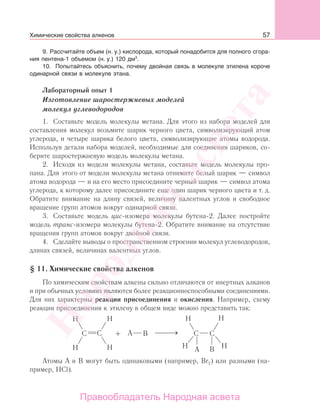 57
9. Рассчитайте объем (н. у.) кислорода, который понадобится для полного сгора-
ния пентена-1 объемом (н. у.) 120 дм3
.
10. Попытайтесь объяснить, почему двойная связь в молекуле этилена короче
одинарной связи в молекуле этана.
Лабораторный опыт 1
Изготовление шаростержневых моделей
молекул углеводородов
1. Составьте модель молекулы метана. Для этого из набора моделей для
составления молекул возьмите шарик черного цвета, символизирующий атом
углерода, и четыре шарика белого цвета, символизирующие атомы водорода.
Используя детали набора моделей, необходимые для соединения шариков, со-
берите шаростержневую модель молекулы метана.
2. Исходя из модели молекулы метана, составьте модель молекулы про-
пана. Для этого от модели молекулы метана отнимите белый шарик — символ
атома водорода — и на его место присоедините черный шарик — символ атома
углерода, к которому далее присоедините еще один шарик черного цвета и т. д.
Обратите внимание на длину связей, величину валентных углов и свободное
вращение групп атомов вокруг одинарной связи.
3. Составьте модель цис-изомера молекулы бутена-2. Далее постройте
модель транс-изомера молекулы бутена-2. Обратите внимание на отсутствие
вращения групп атомов вокруг двойной связи.
4. Сделайте выводы о пространственном строении молекул углеводородов,
длинах связей, величинах валентных углов.
§ 11. Химические свойства алкенов
По химическим свойствам алкены сильно отличаются от инертных алканов
и при обычных условиях являются более реакционноспособными соединениями.
Для них характерны реакции присоединения и окисления. Например, схему
реакции присоединения к этилену в общем виде можно представить так:
Атомы А и В могут быть одинаковыми (например, Br2) или разными (на-
пример, HCl).
Химические свойства алкенов
Народная
асвета
Правообладатель Народная асвета
 