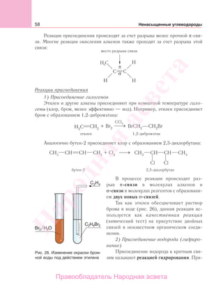 58 Ненасыщенные углеводороды
Реакции присоединения происходят за счет разрыва менее прочной π-свя-
зи. Многие реакции окисления алкенов также проходят за счет разрыва этой
связи:
Н С3
Реакции присоединения
1) Присоединение галогенов
Этилен и другие алкены присоединяют при комнатной температуре гало-
гены (хлор, бром, менее эффективно — иод). Например, этилен присоединяет
бром с образованием 1,2-дибромэтана:
Аналогично бутен-2 присоединяет хлор с образованием 2,3-дихлорбутана:
3 3 2
бутен-2 2,3-дихлорбутан
+ Cl
Cl Cl
В процессе реакции происходит раз-
рыв π-связи в молекулах алкенов и
σ-связи в молекулах реагентов с образовани-
ем двух новых σ-связей.
Так как этилен обесцвечивает раствор
брома в воде (рис. 26), данная реакция ис-
пользуется как качественная реакция
(химический тест) на присутствие двойных
связей в неизвестном органическом соеди-
нении.
2) Присоединение водорода (гидриро-
вание)
Присоединение водорода к кратным свя-
зям называют реакцией гидрирования. При-
Рис. 26. Изменение окраски бром-
ной воды под действием этилена
Народная
асвета
Правообладатель Народная асвета
 