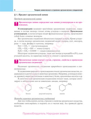 6 Теория химического строения органических соединений
§ 1. Предмет органической химии
Предмет органической химии
Органическую химию определяют как химию углеводородов и их про-
изводных.
Углеводородами называют простейшие органические соединения, содер-
жащие в составе молекул только атомы углерода и водорода. Производные
углеводородов, в состав которых входят функциональные группы, представляют
собой более сложные молекулы.
Все органические соединения обязательно содержат углерод. Кроме углеро-
да, в состав молекул органических соединений входят водород, азот, кислород,
реже — сера, фосфор и галогены, например:
Н3С СН3 — этан (углеводород);
СН3 СН2 ОН — этанол (спирт);
H2N CH2 СOOH — глицин (аминокислота).
Некоторые соединения углерода, такие как оксиды углерода(II) и (IV), соли
угольной кислоты, по характеру свойств не относят к органическим.
Органическая химия изучает состав, строение, свойства и применение
органических соединений.
Различают органические соединения природного происхождения и син-
тетические.
К соединениям природного происхождения относят органические вещества, со-
держащиеся в растительных и животных организмах. Например, углеводы (глюко-
за, крахмал), жиры (растительные и животные), белки, нуклеиновые кислоты и др.
К синтетическим органическим соединениям относят такие, которые синте-
зируют в лабораториях или на химических заводах, например:
бензол анилинуксусный альдегид
NH2
CH3 C
O
H
Методы изучения органических соединений
Для того чтобы изучить состав, строение и свойства органического вещества,
необходимо синтезировать и получить его в чистом виде, без примесей других
веществ.
Народная
асвета
Правообладатель Народная асвета
 