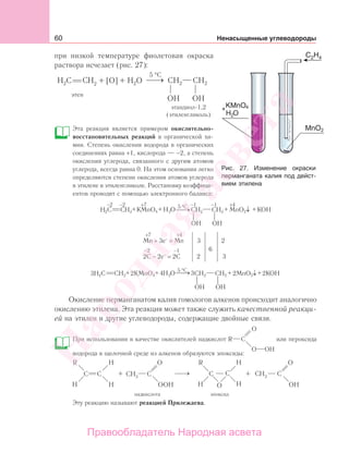 60 Ненасыщенные углеводороды
при низкой температуре фиолетовая окраска
раствора исчезает (рис. 27):
этандиол-1,2
(этиленгликоль)
Эта реакция является примером окислительно-
восстановительных реакций в органической хи-
мии. Степень окисления водорода в органических
соединениях равна +1, кислорода — −2, а степень
окисления углерода, связанного с другим атомом
углерода, всегда равна 0. На этом основании легко
определяются степени окисления атомов углерода
в этилене и этиленгликоле. Расстановку коэффици-
ентов проводят с помощью электронного баланса:
H2C CH2 CH2 CH2H2
+ + + +KMnO4 KOHMnO2↓
OH OH
O
5 °C−2 −2 −1 −1+7 +4
3H2C CH2 CH2 CH2H2
+ + + +2KMnO4 4 3 2KOH2MnO2↓
OH OH
O
5 °C
−2 −1
+7 +4
Mn + 3e−
= Mn 3 2
2C − 2e−
= 2C 2 3
6
⎯→⎯
⎯→⎯
Окисление перманганатом калия гомологов алкенов происходит аналогично
окислению этилена. Эта реакция может также служить качественной реакци-
ей на этилен и другие углеводороды, содержащие двойные связи.
При использовании в качестве окислителей надкислот или пероксида
водорода в щелочной среде из алкенов образуются эпоксиды:
Эту реакцию называют реакцией Прилежаева.
Рис. 27. Изменение окраски
перманганата калия под дейст-
вием этилена
Народная
асвета
Правообладатель Народная асвета
 