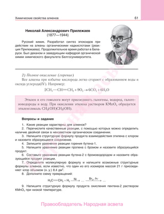61
2) Полное окисление (горение)
Все алкены при избытке кислорода легко сгорают с образованием воды и
оксида углерода(IV). Например:
2CH3 CH CH2 + 9O2 → 6CO2 + 6H2O
Этилен и его гомологи могут присоединять галогены, водород, галоге-
новодороды и воду. При окислении этилена раствором KMnO4 образуется
этиленгликоль СН2(ОН)СН2(ОН).
Вопросы и задания
1. Какие реакции характерны для алкенов?
2. Перечислите качественные реакции, с помощью которых можно определить
наличие двойной связи в неизвестном органическом соединении.
3. Напишите структурную формулу продукта взаимодействия этилена с хлором
и назовите образующееся соединение.
4. Запишите уравнение реакции горения бутена-1.
5. Напишите уравнение реакции пропена с бромом и назовите образующийся
продукт.
6. Составьте уравнение реакции бутена-2 с бромоводородом и назовите обра-
зующийся продукт реакции.
7. Определите молекулярную формулу и напишите возможные структурные
формулы алкенов, если известно, что один из его изомеров массой 21 г присоеди-
няет хлор объемом (н. у.) 8,4 дм3
.
8. Дополните схему превращений:
H2C CH2 + H2
Ni Br
⎯ →⎯⎯ … ⎯ →⎯⎯⎯⎯ …2, hν
9. Напишите структурную формулу продукта окисления пентена-2 раствором
KMnO4 при низкой температуре.
Николай Александрович Прилежаев
(1877—1944)
Русский химик. Разработал синтез эпоксидов при
действии на алкены органическими надкислотами (реак-
ция Прилежаева). Продолжительное время работал в Бела-
руси. Был деканом и заведующим кафедрой органической
химии химического факультета Белгосуниверситета.
Химические свойства алкенов
Народная
асвета
Правообладатель Народная асвета
 