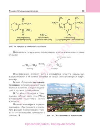 63
В общем виде схему реакции полимеризации этилена можно записать таким
образом:
n
структурное звено
мономер полимер
Полимеризацию проводят часто в присутствии веществ, называемых
инициаторами, и их остатки находятся на концах цепей полимерных макро-
молекул.
Буква n обозначает степень поли-
меризации, которая показывает число
молекул мономера, которые соедини-
лись в процессе полимеризации.
В Республике Беларусь в Ново-
полоцке работает завод (рис. 29) по
производству полиэтилена низкой
плотности.
Названия мономеров и строение
полимеров, образующихся в резуль-
тате реакции полимеризации этиле-
на и его производных, приведены в
таблице 14.
Рис. 28. Некоторые компоненты пластмасс
Рис. 29. ОАО «Полимир» в Новополоцке
Реакция полимеризации алкенов
Народная
асвета
Правообладатель Народная асвета
 