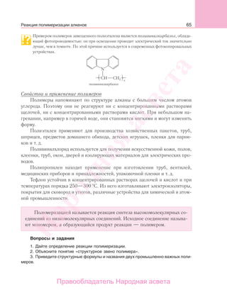 65
Примером полимеров замещенного полиэтилена является поливинилкарбазол, облада-
ющий фотопроводимостью: он при освещении проводит электрический ток значительно
лучше, чем в темноте. По этой причине используется в современных фотокопировальных
устройствах.
CH
N
CH2 n
поливинилкарбазол
Свойства и применение полимеров
Полимеры напоминают по структуре алканы с большим числом атомов
углерода. Поэтому они не реагируют ни с концентрированными растворами
щелочей, ни с концентрированными растворами кислот. При небольшом на-
гревании, например в горячей воде, они становятся мягкими и могут изменять
форму.
Полиэтилен применяют для производства хозяйственных пакетов, труб,
шприцев, предметов домашнего обихода, детских игрушек, пленки для парни-
ков и т. д.
Поливинилхлорид используется для получения искусственной кожи, полов,
клеенки, труб, окон, дверей и изолирующих материалов для электрических про-
водов.
Полипропилен находит применение при изготовлении труб, вентилей,
медицинских приборов и принадлежностей, упаковочной пленки и т. д.
Тефлон устойчив в концентрированных растворах щелочей и кислот и при
температурах порядка 250—300 С. Из него изготавливают электроизоляторы,
покрытия для сковород и утюгов, различные устройства для химической и атом-
ной промышленности.
Полимеризацией называется реакция синтеза высокомолекулярных со-
единений из низкомолекулярных соединений. Исходное соединение называ-
ют мономером, а образующийся продукт реакции — полимером.
Вопросы и задания
1. Дайте определение реакции полимеризации.
2. Объясните понятие «структурное звено полимера».
3. Приведите структурные формулы и названия двух промышленно важных поли-
меров.
Реакция полимеризации алкенов
Народная
асвета
Правообладатель Народная асвета
 