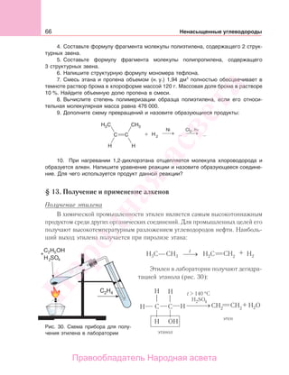 66 Ненасыщенные углеводороды
4. Составьте формулу фрагмента молекулы полиэтилена, содержащего 2 струк-
турных звена.
5. Составьте формулу фрагмента молекулы полипропилена, содержащего
3 структурных звена.
6. Напишите структурную формулу мономера тефлона.
7. Смесь этана и пропена объемом (н. у.) 1,94 дм3
полностью обесцвечивает в
темноте раствор брома в хлороформе массой 120 г. Массовая доля брома в растворе
10 %. Найдите объемную долю пропена в смеси.
8. Вычислите степень полимеризации образца полиэтилена, если его относи-
тельная молекулярная масса равна 476 000.
9. Дополните схему превращений и назовите образующиеся продукты:
10. При нагревании 1,2-дихлорэтана отщепляется молекула хлороводорода и
образуется алкен. Напишите уравнение реакции и назовите образующееся соедине-
ние. Для чего используется продукт данной реакции?
§ 13. Получение и применение алкенов
Получение этилена
В химической промышленности этилен является самым высокотоннажным
продуктом среди других органических соединений. Для промышленных целей его
получают высокотемпературным разложением углеводородов нефти. Наиболь-
ший выход этилена получается при пиролизе этана:
Этилен в лаборатории получают дегидра-
тацией этанола (рис. 30):
Рис. 30. Схема прибора для полу-
чения этилена в лаборатории
Народная
асвета
Правообладатель Народная асвета
 