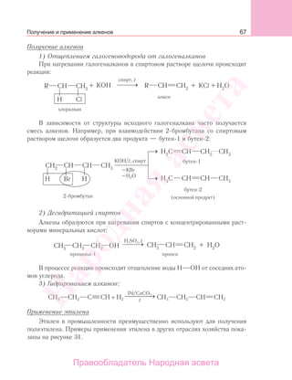 67
Получение алкенов
1) Отщеплением галогеноводорода от галогеналканов
При нагревании галогеналканов в спиртовом растворе щелочи происходит
реакция:
В зависимости от структуры исходного галогеналкана часто получается
смесь алкенов. Например, при взаимодействии 2-бромбутана со спиртовым
раствором щелочи образуется два продукта — бутен-1 и бутен-2:
KОН/t,
(основной продукт)
–КВr
–H2O
2) Дегидратацией спиртов
Алкены образуются при нагревании спиртов с концентрированными раст-
ворами минеральных кислот:
В процессе реакции происходит отщепление воды Н ОН от соседних ато-
мов углерода.
3) Гидрированием алкинов:
СH3 CH2 C CH + H2
Pd/CaCO3
t
⎯ →⎯⎯⎯ СH3 CH2 CH CH2
Применение этилена
Этилен в промышленности преимущественно используют для получения
полиэтилена. Примеры применения этилена в других отраслях хозяйства пока-
заны на рисунке 31.
Получение и применение алкенов
Народная
асвета
Правообладатель Народная асвета
 