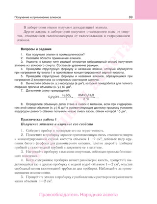 69
В лаборатории этилен получают дегидратацией этанола.
Другие алкены в лаборатории получают отщеплением воды от спир-
тов, отщеплением галогеноводорода от галогеналканов и гидрированием
алкинов.
Вопросы и задания
1. Как получают этилен в промышленности?
2. Назовите области применения алкенов.
3. Укажите, к какому типу реакций относится лабораторный способ получения
этилена из этилового спирта. Составьте уравнение реакции.
4. Приведите структурную формулу и название алкена, который образуется
при нагревании бутанола-1 в присутствии концентрированной серной кислоты.
5. Приведите структурные формулы и названия алкенов, образующихся при
нагревании 2-хлорпентана со спиртовым раствором щелочи.
6. Вычислите объем (н. у.) кислорода (в дм3
), который понадобится для полного
сгорания пропена объемом (н. у.) 60 дм3
.
7. Дополните схему превращений:
C H OH
H SO
C2 5
2 4
2t °
……
KMnO4/H2O
8. Определите объемную долю этена в смеси с метаном, если при гидрирова-
нии этой смеси объемом (н. у.) 6 дм3
в соответствующих данному процессу условиях
водородом равного объема получили новую смесь газов, объем которой 10 дм3
.
Практическая работа 1
Получение этилена и изучение его свойств
1. Соберите прибор и проверьте его на герметичность.
2. Поместите в пробирку заранее приготовленную смесь этилового спирта
и концентрированной серной кислоты объемом 1—2 см3
, добавьте пару кру-
пинок битого фарфора для равномерного кипения, плотно закройте пробирку
пробкой с газоотводной трубкой и закрепите ее в штативе.
3. Нагревайте пробирку в пламени спиртовки, соблюдая правила безопас-
ного поведения.
4. Когда содержимое пробирки начнет равномерно кипеть, пропустите вы-
деляющийся газ в другую пробирку с иодной водой объемом 1—2 см3
, опустив
свободный конец газоотводной трубки до дна пробирки. Наблюдайте за проис-
ходящими изменениями.
5. Пропустите этилен в пробирку с разбавленным раствором перманганата
калия объемом 1—2 см3
.
Получение и применение алкенов
Народная
асвета
Правообладатель Народная асвета
 