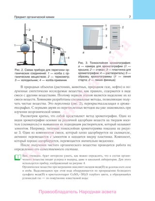 7Предмет органической химии
В природных объектах (растениях, животных, природном газе, нефти) и по-
лученные синтетически исследуемые вещества, как правило, содержатся в виде
смеси с другими веществами. Поэтому первым этапом является выделение их из
смеси веществ. Химиками разработаны специальные методы, позволяющие полу-
чать чистые вещества. Это перегонка (рис. 2), перекристаллизация и хрома-
тография. С первыми двумя из перечисленных методов вы уже знакомились при
изучении неорганической химии.
Рассмотрим кратко, что собой представляет метод хроматографии. Один из
видов хроматографии основан на различной адсорбции веществ на твердом носи-
теле (силикагель) и вымывании их подходящим растворителем, который называют
элюентом. Например, типичная тонкослойная хроматограмма показана на рисун-
ке 3. Один из компонентов смеси, который плохо адсорбируется на силикагеле,
активнее перемещается с элюентом и находится вверху пластинки. Компонент,
который хорошо адсорбируется, перемещается значительно медленнее.
После получения чистого органического вещества проводится работа по
определению его качественного состава.
Вам, очевидно, будет интересно узнать, как можно определить, что в состав органи-
ческого вещества входят углерод и водород, даже в школьной лаборатории. Для этого
используется прибор, изображенный на рисунке 4.
Органическое вещество при нагревании окисляют оксидом меди(II) до углекислого газа
и воды. Выделяющаяся при этом вода обнаруживается по превращению безводного
сульфата меди(II) в кристаллогидрат CuSO4 5H2O голубого цвета, а образующийся
углекислый газ — по помутнению известковой воды:
Рис. 2. Схема прибора для перегонки ор-
ганических соединений: 1 — колба с ор-
ганическим веществом; 2 — термометр;
3 — холодильник; 4 — колба-приемник
Рис. 3. Тонкослойная хроматография:
а — камера для хроматографии (1 —
крышка; 2 — стакан; 3 — пластинка для
хроматографии; 4 — растворитель); б —
образец хроматограммы (1 — линия
старта; 2 — линия финиша)
Народная
асвета
Правообладатель Народная асвета
 