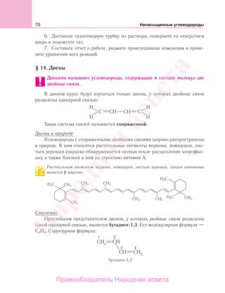 70 Ненасыщенные углеводороды
6. Достаньте газоотводную трубку из раствора, поверните ее отверстием
вверх и подожгите газ.
7. Составьте отчет о работе, укажите происходившие изменения и приве-
дите уравнения всех реакций.
§ 14. Диены
Диенами называют углеводороды, содержащие в составе молекул две
двойные связи.
В данном курсе будут изучаться только диены, у которых двойные связи
разделены одинарной связью:
C C
H H
HH
CH CH
Такая система связей называется сопряженной.
Диены в природе
Углеводороды с сопряженными двойными связями широко распространены
в природе. К ним относятся растительные пигменты моркови, помидоров, лис-
тьев деревьев (окраска обнаруживается осенью после расщепления хлорофил-
ла), а также близкий к ним по строению витамин А.
Растительным пигментом моркови, помидоров, листьев деревьев, плодов шиповника
является β-каротин:
H3C
H3C
H3C
CH3
CH3 CH3
CH3 CH3
CH3
CH3
Строение
Простейшим представителем диенов, у которых двойные связи разделены
одной одинарной связью, является бутадиен-1,3. Его молекулярная формула —
С4Н6. Структурная формула:
Народная
асвета
Правообладатель Народная асвета
 