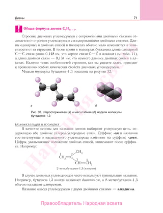 71
Общая формула диенов CnH2n − 2.
Строение диеновых углеводородов с сопряженными двойными связями от-
личается от строения углеводородов с изолированными двойными связями. Дли-
ны одинарных и двойных связей в молекулах обычно мало изменяются в зави-
симости от их строения. В то же время в молекулах бутадиена длина одинарной
С С-связи равна 0,148 нм, что короче связи С С в алканах (см. табл. 11),
а длина двойной связи — 0,134 нм, что немного длиннее двойных связей в ал-
кенах. Наличие таких особенностей строения, как вы увидите далее, приводит
к проявлению особых химических свойств диеновых углеводородов.
Модели молекулы бутадиена-1,3 показаны на рисунке 32.
Рис. 32. Шаростержневая (а) и масштабная (б) модели молекулы
бутадиена-1,3
Номенклатура и изомерия
В качестве основы для названия диенов выбирают углеродную цепь, со-
держащую обе двойные углерод-углеродные связи. Суффикс -ан в названии
соответствующего насыщенного углеводорода изменяют на суффикс -диен.
Цифры, указывающие положение двойных связей, записывают после суффик-
са. Например:
В случае диеновых углеводородов часто используют тривиальные названия.
Например, бутадиен-1,3 иногда называют дивинилом, а 2-метилбутадиен-1,3
обычно называют изопреном.
Название класса углеводородов с двумя двойными связями — алкадиены.
Диены
Народная
асвета
Правообладатель Народная асвета
 