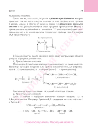 73
Химические свойства
Диены так же, как алкены, вступают в реакции присоединения, которые
происходят так же, как и в случае алкенов, за счет разрыва менее прочных
π-связей. Однако, в отличие от алкенов, диены с сопряженными двойными
связями в этих реакциях образуют смеси продуктов присоединения. Наряду с
присоединением по двойной связи (называется 1,2-присоединение) происходит
присоединение и по концам системы сопряженных двойных связей молекулы
(1,4-присоединение):
1,4-присоединение
1, 2-присоединение
В последнем случае вместо одинарной связи между центральными атомами
углерода образуется двойная связь.
1) Присоединение галогенов
При взаимодействии брома или хлора с диенами образуется смесь изомеров.
Например, в реакции бутадиена-1,3 с бромом получается смесь 3,4-дибромбу-
тена-1 (1,2-присоединение) и 1,4-дибромбутена-2 (1,4-присоединение):
Вr2
CCl4
1,2-
1,4-
Соотношение продуктов зависит от условий проведения реакции.
2) Присоединение водорода
Диены в реакции с водородом аналогично образуют продукты 1,2- и
1,4-присоединения. Например, бутадиен-1,3 с водородом дает смесь бутена-1
и бутена-2:
2CН2 СН СН СН2 + 2Н2
кат., t
⎯ →⎯⎯⎯
бутадиен-1,3
⎯→⎯ Н3С СН2 СН СН2 + Н3С СН СН СН3
бутен-1 бутен-2
Диены
Народная
асвета
Правообладатель Народная асвета
 