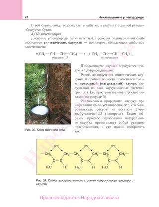 74 Ненасыщенные углеводороды
В том случае, когда водород взят в избытке, в результате данной реакции
образуется бутан.
3) Полимеризация
Диеновые углеводороды легко вступают в реакции полимеризации с об-
разованием синтетических каучуков — полимеров, обладающих свойством
эластичности:
п(CН2 СН СН СН2) ⎯→⎯ ( СН2 СН СН СН2) п
бутадиен-1,3 полибутадиен
В большинстве случаев образуются про-
дукты 1,4-присоединения.
Ранее, до получения синтетических кау-
чуков, в промышленности применялся толь-
ко природный (натуральный) каучук, по-
лучаемый из сока каучуконосных растений
(рис. 33). Его пространственное строение по-
казано на рисунке 34.
Разложением природного каучука при
нагревании было установлено, что его мак-
ромолекулы состоят из остатков 2-ме-
тилбутадиена-1,3 (изопрена). Таким об-
разом, процесс образования натурально-
го каучука представляет собой реакцию
присоединения, и его можно изобразить
так:
Рис. 34. Схема пространственного строения макромолекул природного
каучука
Рис. 33. Сбор млечного сока
Народная
асвета
Правообладатель Народная асвета
 