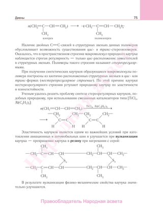 75
Наличие двойных С С-связей в структурных звеньях данных полимеров
обусловливает возможность существования цис- и транс-стереоизомеров.
Оказалось, что в пространственном строении макромолекул природного каучука
наблюдается строгая регулярность — только цис-расположение заместителей
в структурных звеньях. Полимеры такого строения называют стереорегуляр-
ными.
При получении синтетических каучуков образующиеся макромолекулы по-
лимера построены из хаотично расположенных структурных звеньев в цис- или
транс-формах (нестереорегулярное строение). По этой причине каучуки
нестереорегулярного строения уступают природному каучуку по эластичности
и износостойкости.
Ученым удалось решить проблему синтеза стереорегулярных каучуков, по-
добных природному, при использовании смешанных катализаторов типа [TiCl4,
Al(C2H5)3]:
n(CH2 CH CH CH2)
TiCl , Al(C H )4 2 5 3
⎯⎯⎯⎯⎯⎯⎯ →
⎯→⎯
Эластичность каучуков является одним из важнейших условий при изго-
товлении авиационных и автомобильных шин и улучшается при вулканизации
каучука — превращении каучука в резину при нагревании с серой:
В результате вулканизации физико-механические свойства каучука значи-
тельно улучшаются.
Диены
Народная
асвета
Правообладатель Народная асвета
 
