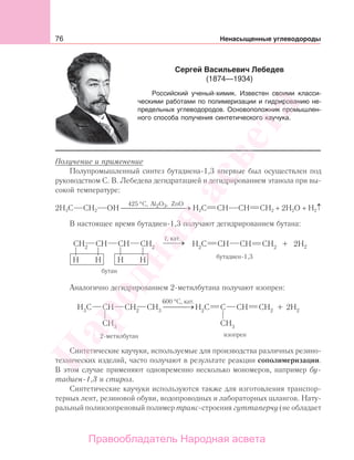 76 Ненасыщенные углеводороды
Получение и применение
Полупромышленный синтез бутадиена-1,3 впервые был осуществлен под
руководством С. В. Лебедева дегидратацией и дегидрированием этанола при вы-
сокой температуре:
2Н3С СН2 ОН ⎯⎯⎯⎯⎯⎯⎯
425 C, Al O ZnO2 3°
⎯ →
,
Н2С СН СН СН2 + 2Н2О + Н2↑
В настоящее время бутадиен-1,3 получают дегидрированием бутана:
Аналогично дегидрированием 2-метилбутана получают изопрен:
600 °С, кат.
→⎯⎯⎯
Синтетические каучуки, используемые для производства различных резино-
технических изделий, часто получают в результате реакции сополимеризации.
В этом случае применяют одновременно несколько мономеров, например бу-
тадиен-1,3 и стирол.
Синтетические каучуки используются также для изготовления транспор-
терных лент, резиновой обуви, водопроводных и лабораторных шлангов. Нату-
ральный полиизопреновый полимер транс-строения гуттаперчу (не обладает
Сергей Васильевич Лебедев
(1874—1934)
Российский ученый-химик. Известен своими класси-
ческими работами по полимеризации и гидрированию не-
предельных углеводородов. Основоположник промышлен-
ного способа получения синтетического каучука.
Народная
асвета
Правообладатель Народная асвета
 