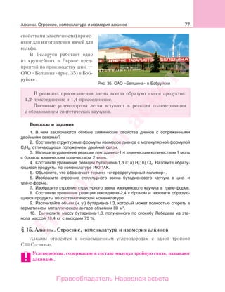 77
свойствами эластичности) приме-
няют для изготовления мячей для
гольфа.
В Беларуси работает одно
из крупнейших в Европе пред-
приятий по производству шин —
ОАО «Белшина» (рис. 35) в Боб-
руйске.
В реакциях присоединения диены всегда образуют смеси продуктов:
1,2-присоединение и 1,4-присоединение.
Диеновые углеводороды легко вступают в реакции полимеризации
с образованием синтетических каучуков.
Вопросы и задания
1. В чем заключаются особые химические свойства диенов с сопряженными
двойными связями?
2. Составьте структурные формулы изомеров диенов с молекулярной формулой
С5Н8, отличающихся положением двойной связи.
3. Напишите уравнение реакции пентадиена-1,4 химическим количеством 1 моль
с бромом химическим количеством 2 моль.
4. Составьте уравнение реакции бутадиена-1,3 с: а) H2; б) Cl2. Назовите образу-
ющиеся продукты по номенклатуре ИЮПАК.
5. Объясните, что обозначает термин «стереорегулярный полимер».
6. Изобразите строение структурного звена бутадиенового каучука в цис- и
транс-форме.
7. Изобразите строение структурного звена изопренового каучука в транс-форме.
8. Составьте уравнение реакции гексадиена-2,4 с бромом и назовите образую-
щиеся продукты по систематической номенклатуре.
9. Рассчитайте объем (н. у.) бутадиена-1,3, который может полностью сгореть в
герметичном металлическом ангаре объемом 80 м3
.
10. Вычислите массу бутадиена-1,3, полученного по способу Лебедева из эта-
нола массой 18,4 кг с выходом 75 %.
§ 15. Алкины. Строение, номенклатура и изомерия алкинов
Алкины относятся к ненасыщенным углеводородам с одной тройной
С С-связью.
Углеводороды, содержащие в составе молекул тройную связь, называют
алкинами.
Рис. 35. ОАО «Белшина» в Бобруйске
Алкины. Строение, номенклатура и изомерия алкинов
Народная
асвета
Правообладатель Народная асвета
 