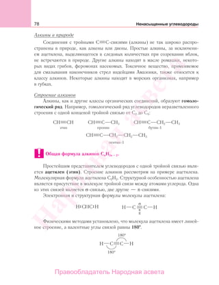 78 Ненасыщенные углеводороды
Алкины в природе
Соединения с тройными С С-связями (алкины) не так широко распро-
странены в природе, как алкены или диены. Простые алкины, за исключени-
ем ацетилена, выделяющегося в следовых количествах при созревании яблок,
не встречаются в природе. Другие алкины находят в масле ромашки, некото-
рых видах грибов, феромонах насекомых. Токсичное вещество, применяемое
для смазывания наконечников стрел индейцами Амазонки, также относится к
классу алкинов. Некоторые алкины находят в морских организмах, например
в губках.
Строение алкинов
Алкины, как и другие классы органических соединений, образуют гомоло-
гический ряд. Например, гомологический ряд углеводородов неразветвленного
строения с одной концевой тройной связью от С2 до С5:
СН СН СН С CН3 СН С CН2 CН3
этин пропин бутин-1
СН С CН2 СН2 СН3
пентин-1
Общая формула алкинов CnH2n – 2.
Простейшим представителем углеводородов с одной тройной связью явля-
ется ацетилен (этин). Строение алкинов рассмотрим на примере ацетилена.
Молекулярная формула ацетилена С2Н2. Структурной особенностью ацетилена
является присутствие в молекуле тройной связи между атомами углерода. Одна
из этих связей является σ-связью, две другие — π-связями.
Электронная и структурная формулы молекулы ацетилена:
Физическими методами установлено, что молекула ацетилена имеет линей-
ное строение, а валентные углы связей равны 180 .
Народная
асвета
Правообладатель Народная асвета
 