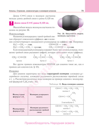 79
Длина С С-связи в молекуле ацетилена
меньше длины двойной связи и равна 0,120 нм.
Длина связи С С равна 0,120 нм.
Масштабная модель молекулы ацетилена по-
казана на рисунке 36.
Номенклатура
Названия углеводородов с одной тройной свя-
зью образуют изменением суффикса -ан в назва-
нии соответствующего насыщенного углеводорода на суффикс -ин. Например:
Н3С СН3 — этан; СН СН — этин;
Н3С СН2 СН3 — пропан; СН3 С СН — пропин.
Если ненасыщенный углеводород содержит более трех атомов углерода, поло-
жение тройной связи указывают цифрой, которую записывают после суффикса:
Все другие правила номенклатуры ИЮПАК для алкинов такие же, как и
правила для алкенов (см. § 10).
Изомерия
Для алкинов характерны все виды структурной изомерии: изомерия уг-
леродного скелета, изомерия различного расположения тройной связи
и т. д. Рассмотрим различные виды изомерии на примере алкинов с молекуляр-
ной формулой С5Н8 (табл. 16).
Таблица 16. Виды изомерии алкинов
Молекулярная
формула С5Н8
Изомерия углеродного
скелета
Молекулярная
формула С5Н8
Изомерия различного
расположения тройной
связи
Рис. 36. Масштабная модель
молекулы ацетилена
Алкины. Строение, номенклатура и изомерия алкинов
Народная
асвета
Правообладатель Народная асвета
 