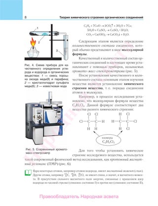 8 Теория химического строения органических соединений
С2Н6 + 7CuO → 2CO2↑ + 3H2O + 7Cu;
5H2O + CuSO4 → CuSO4 5H2O;
CO2 + Ca(OH)2 → CaCO3↓ + H2O.
Следующим этапом является определение
количественного состава соединения, кото-
рый обычно представляют в виде молекулярной
формулы.
Качественный и количественный состав ор-
ганических соединений в настоящее время уста-
навливают с помощью приборов, называемых
хромато-масс-спектрометрами (рис. 5).
После установления качественного и коли-
чественного состава основным этапом изучения
вещества является установление химического
строения вещества, т. е. порядка соединения
атомов в молекулах.
Например, в процессе исследования уста-
новлено, что молекулярная формула вещества
С2Н3Cl3. Данной формуле соответствуют два
вещества разного химического строения:
Для того чтобы установить химическое
строение исследуемого вещества, используется
такой современный физический метод исследования, как протонный магнит-
ный резонанс (ПМР) (рис. 6).
Ядра некоторых атомов, например атомов водорода, имеют магнитный момент (спин).
Другие атомы, например 6
12
C, 8
16
O, 17
35
Cl, не имеют спина, а значит, и магнитного момен-
та. В присутствии сильного магнитного поля энергии, связанные с вращением ядер
водорода по часовой стрелке (спиновое состояние I) и против нее (спиновое состояние II),
Рис. 4. Схема прибора для ка-
чественного определения угле-
рода и водорода в органических
веществах: 1 — смесь порош-
ка оксида меди(ІІ) и парафина;
2 — кристаллогидрат сульфата
меди(ІІ); 3 — известковая вода
Рис. 5. Современный хромато-
масс-спектрометр
Народная
асвета
Правообладатель Народная асвета
 