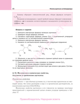 80 Ненасыщенные углеводороды
Алкины образуют гомологический ряд, общая формула которого
СnH2n − 2.
Названия углеводородов с одной тройной связью образуют изменением
суффикса -ан в названии соответствующего насыщенного углеводорода на
суффикс -ин.
Вопросы и задания
1. Напишите электронную формулу молекулы ацетилена.
2. Приведите общую формулу алкинов.
3. Составьте структурную формулу алкина С5Н8 с разветвленной углеродной
цепью и назовите его по систематической номенклатуре.
4. Напишите электронную формулу пропина.
5. Назовите по систематической номенклатуре следующие соединения:
6. Объясните, в чем состоит особенность строения тройной связи по сравнению
со строением двойной связи.
7. Рассмотрите различные виды изомерии на примере алкина С6Н10.
8. Составьте уравнение реакции сгорания пропина.
9. Молекулярной формуле С4Н6 соответствуют два алкина и два диена. Составь-
те их структурные формулы.
§ 16. Физические и химические свойства,
получение и применение ацетилена
Физические свойства
Ацетилен — при обычных условиях газ, в чистом виде практически не име-
ющий запаха. Он плохо растворим в воде и в органических растворителях, за
исключением ацетона (СН3СОСН3).
Физические свойства ацетилена и его гомологов на примере некоторых
представителей с неразветвленной цепью атомов углерода приведены в таб-
лице 17.
Народная
асвета
Правообладатель Народная асвета
 