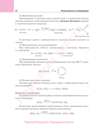 82 Ненасыщенные углеводороды
3) Присоединение воды
Присоединение к ацетилену воды в кислой среде и в присутствии катали-
тических количеств солей двухвалентной ртути (реакция Кучерова) приводит
к получению уксусного альдегида:
В настоящее время в промышленности уксусный альдегид получают из
этилена.
4) Присоединение галогеноводородов
При присоединении избытка хлороводорода к ацетилену образуется
1,1-дихлорэтан:
H C C H + 2HCl →⎯⎯⎯ H3C CHCl2
ацетилен 1,1-дихлорэтан
5) Тримеризация ацетилена
При пропускании ацетилена над активированным углем при 500 °С проис-
ходит образование бензола:
6) Полное окисление (горение)
Ацетилен при избытке кислорода легко сгорает с образованием воды и ок-
сида углерода(IV):
2С2H2 + 5O2 →⎯⎯⎯ 4CO2 + 2H2O
Получение и применение
В промышленности ацетилен ранее получали нагреванием метана при вы-
сокой температуре:
2СH4
1500 C°
⎯ →⎯⎯⎯ HC CH + 3H2
В настоящее время наиболее перспективным и более экономичным спосо-
бом получения ацетилена является окислительный пиролиз:
6CH4 + O2
1500 C°
⎯ →⎯⎯⎯ 2HC CH + 2CO + 10H2
Народная
асвета
Правообладатель Народная асвета
 
