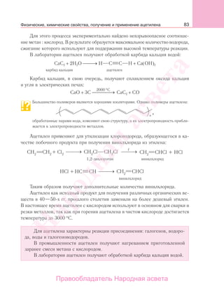 83
Для этого процесса экспериментально найдено невзрывоопасное соотноше-
ние метан : кислород. В результате образуется максимальное количество водорода,
сжигание которого используют для поддержания высокой температуры реакции.
В лаборатории ацетилен получают обработкой карбида кальция водой:
CaC2 + 2H2O →⎯⎯⎯ H C C H + Ca(OH)2
карбид кальция ацетилен
Карбид кальция, в свою очередь, получают сплавлением оксида кальция
и угля в электрических печах:
CaO + 3C
2000 C°
⎯ →⎯⎯⎯ CaC2 + CO
Большинство полимеров являются хорошими изоляторами. Однако полимеры ацетилена:
п
,
обработанные парами иода, изменяют свою структуру, и их электропроводность прибли-
жается к электропроводности металлов.
Ацетилен применяют для утилизации хлороводорода, образующегося в ка-
честве побочного продукта при получении винилхлорида из этилена:
t
Таким образом получают дополнительные количества винилхлорида.
Ацетилен как исходный продукт для получения различных органических ве-
ществ в 40—50-х гг. прошлого столетия заменили на более дешевый этилен.
В настоящее время ацетилен с кислородом используют в основном для сварки и
резки металлов, так как при горении ацетилена в чистом кислороде достигается
температура до 3000 °С.
Для ацетилена характерны реакции присоединения: галогенов, водоро-
да, воды и галогеноводородов.
В промышленности ацетилен получают нагреванием приготовленной
заранее смеси метана с кислородом.
В лаборатории ацетилен получают обработкой карбида кальция водой.
Физические, химические свойства, получение и применение ацетилена
Народная
асвета
Правообладатель Народная асвета
 
