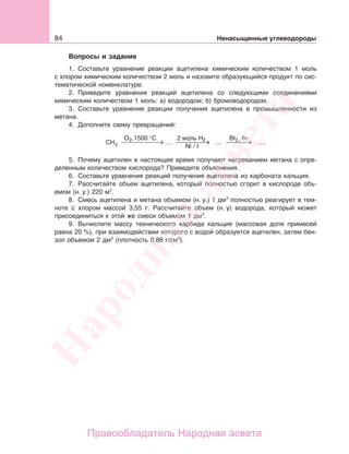 84 Ненасыщенные углеводороды
Вопросы и задания
1. Составьте уравнение реакции ацетилена химическим количеством 1 моль
с хлором химическим количеством 2 моль и назовите образующийся продукт по сис-
тематической номенклатуре.
2. Приведите уравнения реакций ацетилена со следующими соединениями
химическим количеством 1 моль: а) водородом; б) бромоводородом.
3. Составьте уравнение реакции получения ацетилена в промышленности из
метана.
4. Дополните схему превращений:
CH
O C
4
1500 °
…22 моль H Br2 hν,2
Ni / t
5. Почему ацетилен в настоящее время получают нагреванием метана с опре-
деленным количеством кислорода? Приведите объяснения.
6. Составьте уравнения реакций получения ацетилена из карбоната кальция.
7. Рассчитайте объем ацетилена, который полностью сгорит в кислороде объ-
емом (н. у.) 220 м3
.
8. Смесь ацетилена и метана объемом (н. у.) 1 дм3
полностью реагирует в тем-
ноте с хлором массой 3,55 г. Рассчитайте объем (н. у) водорода, который может
присоединиться к этой же смеси объемом 1 дм3
.
9. Вычислите массу технического карбида кальция (массовая доля примесей
равна 20 %), при взаимодействии которого с водой образуется ацетилен, затем бен-
зол объемом 2 дм3
(плотность 0,88 г/см3
).
Народная
асвета
Правообладатель Народная асвета
 