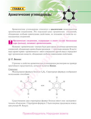 Ароматические углеводороды относятся к циклическим ненасыщенным
органическим соединениям. Это отдельный класс органических соединений,
обладающих особыми химическими свойствами, не похожими на свойства не-
насыщенных соединений.
Органические соединения, содержащие в своем составе бензольные
ядра (кольца), называют ароматическими.
Название «ароматические» вначале было дано группе различных органических
соединений, обладающих одним общим признаком — приятным запахом. В насто-
ящее время термин «ароматичность» имеет совершенно другой смысл: определяет
круг органических веществ, обладающих особыми химическими свойствами.
§ 17. Бензол
Строение и свойства ароматических углеводородов рассмотрим на примере
простейшего представителя, которым является бензол.
Строение
Молекулярная формула бензола С6Н6. Структурную формулу изображают
несколькими способами:
Существование двух структурных формул бензола имеет свое эксперимен-
тальное объяснение. Структурная формула 1 была впервые предложена немец-
ким ученым Ф. Кекуле.
Народная
асвета
Правообладатель Народная асвета
 