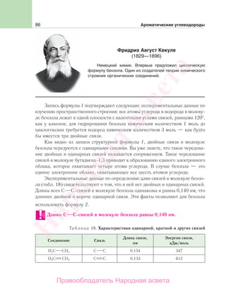 86 Ароматические углеводороды
Запись формулы 1 подтверждают следующие экспериментальные данные по
изучению пространственного строения: все атомы углерода и водорода в молеку-
ле бензола лежат в одной плоскости с валентными углами связей, равными 120 ,
как у алкенов; для гидрирования бензола химическим количеством 1 моль до
циклогексана требуется водород химическим количеством 3 моль — как будто
бы имеется три двойные связи.
Как видно из записи структурной формулы 1, двойные связи в молекуле
бензола чередуются с одинарными связями. Вы уже знаете, что такое чередова-
ние двойных и одинарных связей называется сопряжением. Такое чередование
связей в молекуле бутадиена-1,3 приводит к образованию единого электронного
облака, которое охватывает четыре атома углерода. В случае бензола — это
единое электронное облако, охватывающее все шесть атомов углерода.
Экспериментальные данные по определению длин связей в молекуле бензо-
ла (табл. 18) свидетельствуют о том, что в ней нет двойных и одинарных связей.
Длины всех С С-связей в молекуле бензола одинаковы и равны 0,140 нм, что
длиннее двойной и короче одинарной связи. Эти факты позволяют для бензола
использовать формулу 2.
Длины С С-связей в молекуле бензола равны 0,140 нм.
Таблица 18. Характеристики одинарной, кратной и других связей
Соединение Связь
Длина связи,
нм
Энергия связи,
кДж/моль
Н3С СН3 С С 0,154 347
Н2С СН2 С С 0,133 612
Фридрих Август Кекуле
(1829—1896)
Немецкий химик. Впервые предложил циклическую
формулу бензола. Один из создателей теории химического
строения органических соединений.
Народная
асвета
Правообладатель Народная асвета
 