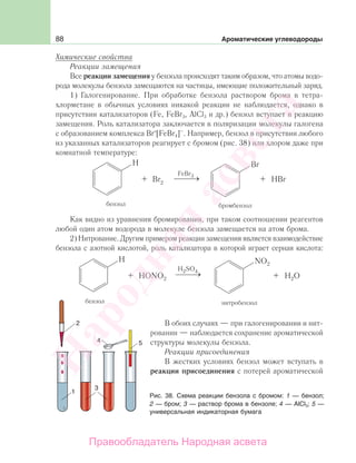 88 Ароматические углеводороды
Химические свойства
Реакции замещения
Все реакции замещения у бензола происходят таким образом, что атомы водо-
рода молекулы бензола замещаются на частицы, имеющие положительный заряд.
1) Галогенирование. При обработке бензола раствором брома в тетра-
хлорметане в обычных условиях никакой реакции не наблюдается, однако в
присутствии катализаторов (Fe, FeBr3, AlCl3 и др.) бензол вступает в реакцию
замещения. Роль катализатора заключается в поляризации молекулы галогена
с образованием комплекса Br+
[FeBr4]–
. Например, бензол в присутствии любого
из указанных катализаторов реагирует с бромом (рис. 38) или хлором даже при
комнатной температуре:
FeBr
Как видно из уравнения бромирования, при таком соотношении реагентов
любой один атом водорода в молекуле бензола замещается на атом брома.
2) Нитрование. Другим примером реакции замещения является взаимодействие
бензола с азотной кислотой, роль катализатора в которой играет серная кислота:
В обоих случаях — при галогенировании и нит-
ровании — наблюдается сохранение ароматической
структуры молекулы бензола.
Реакции присоединения
В жестких условиях бензол может вступать в
реакции присоединения с потерей ароматической
Рис. 38. Схема реакции бензола с бромом: 1 — бензол;
2 — бром; 3 — раствор брома в бензоле; 4 — АlCl3; 5 —
универсальная индикаторная бумага
Народная
асвета
Правообладатель Народная асвета
 