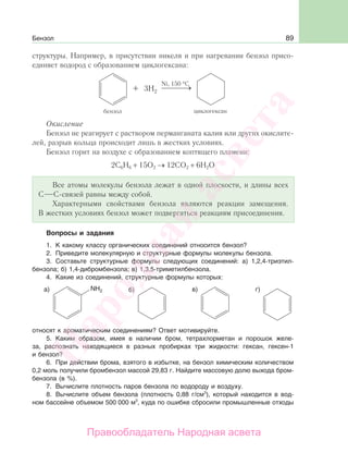 89Бензол
структуры. Например, в присутствии никеля и при нагревании бензол присо-
единяет водород с образованием циклогексана:
Окисление
Бензол не реагирует с раствором перманганата калия или других окислите-
лей, разрыв кольца происходит лишь в жестких условиях.
Бензол горит на воздухе с образованием коптящего пламени:
2С6Н6 + 15О2 → 12СО2 + 6Н2О
Все атомы молекулы бензола лежат в одной плоскости, и длины всех
С С-связей равны между собой.
Характерными свойствами бензола являются реакции замещения.
В жестких условиях бензол может подвергаться реакциям присоединения.
Вопросы и задания
1. К какому классу органических соединений относится бензол?
2. Приведите молекулярную и структурные формулы молекулы бензола.
3. Составьте структурные формулы следующих соединений: а) 1,2,4-триэтил-
бензола; б) 1,4-дибромбензола; в) 1,3,5-триметилбензола.
4. Какие из соединений, структурные формулы которых:
относят к ароматическим соединениям? Ответ мотивируйте.
5. Каким образом, имея в наличии бром, тетрахлорметан и порошок желе-
за, распознать находящиеся в разных пробирках три жидкости: гексан, гексен-1
и бензол?
6. При действии брома, взятого в избытке, на бензол химическим количеством
0,2 моль получили бромбензол массой 29,83 г. Найдите массовую долю выхода бром-
бензола (в %).
7. Вычислите плотность паров бензола по водороду и воздуху.
8. Вычислите объем бензола (плотность 0,88 г/см3
), который находится в вод-
ном бассейне объемом 500 000 м3
, куда по ошибке сбросили промышленные отходы
Народная
асвета
Правообладатель Народная асвета
 