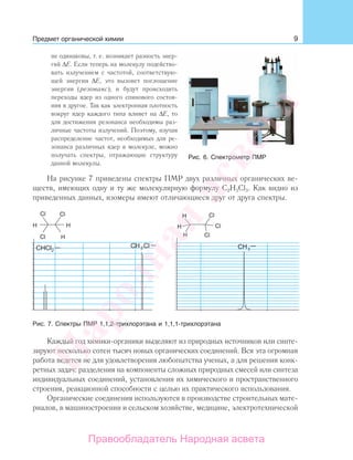 9Предмет органической химии
не одинаковы, т. е. возникает разность энер-
гий ΔЕ. Если теперь на молекулу подейство-
вать излучением с частотой, соответствую-
щей энергии ΔЕ, это вызовет поглощение
энергии (резонанс), и будут происходить
переходы ядер из одного спинового состоя-
ния в другое. Так как электронная плотность
вокруг ядер каждого типа влияет на ΔЕ, то
для достижения резонанса необходимы раз-
личные частоты излучений. Поэтому, изучая
распределение частот, необходимых для ре-
зонанса различных ядер в молекуле, можно
получать спектры, отражающие структуру
данной молекулы.
На рисунке 7 приведены спектры ПМР двух различных органических ве-
ществ, имеющих одну и ту же молекулярную формулу С2Н3Cl3. Как видно из
приведенных данных, изомеры имеют отличающиеся друг от друга спектры.
Рис. 7. Спектры ПМР 1,1,2-трихлорэтана и 1,1,1-трихлорэтана
Каждый год химики-органики выделяют из природных источников или синте-
зируют несколько сотен тысяч новых органических соединений. Вся эта огромная
работа ведется не для удовлетворения любопытства ученых, а для решения конк-
ретных задач: разделения на компоненты сложных природных смесей или синтеза
индивидуальных соединений, установления их химического и пространственного
строения, реакционной способности с целью их практического использования.
Органические соединения используются в производстве строительных мате-
риалов, в машиностроении и сельском хозяйстве, медицине, электротехнической
Рис. 6. Спектрометр ПМР
Народная
асвета
Правообладатель Народная асвета
 