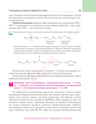 95
дов с большой относительной молекулярной массой на углеводороды с низкой
относительной молекулярной массой. Различают крекинг термический и ка-
талитический.
Термический крекинг фракций нефти проводится при температурах 450—
550 °С и применяется для получения легких нефтяных фракций, а при темпе-
ратурах выше 750° — для получения алкенов.
Рассмотрим этот процесс на примере расщепления углеводорода с 6 атомами углерода:
Химическая связь С С осуществляется парой электронов, и при высокой температу-
ре происходит ее разрыв с образованием радикалов. Радикалы являются чрезвычайно
реакционноспособными, поэтому существуют короткое время. Дальнейшие реакции ал-
кильных радикалов могут привести к образованию алкана и алкена:
Расщепление может происходить по любой С С-связи углеводорода, по-
этому при крекинге фракций нефти образуются смеси углеводородов.
Углеводородные фракции, образующиеся при термическом крекинге, имеют
небольшое октановое число.
Октановое число углеводорода с неразветвленной цепью — гепта-
на — принято за 0, а октановое число углеводорода с разветвленной
цепью — 2,2,4-триметилпентана (изооктана) — за 100.
В современных автомобильных двигателях происходит сильное сжатие
(компрессия) воздушно-бензиновой смеси, при котором горючая смесь нагре-
вается, и чем сильнее сжатие, тем выше температура. Этот фактор, а также
образование органических пероксидов (ROOR) в смеси приводят к тому, что
спокойное горение смеси в цилиндрах заменяется на взрывное (детонация),
что сильно уменьшает мощность двигателя. Антидетонационная стойкость
углеводородов зависит от их строения и определяется октановым числом. Чем
выше октановое число (80, 92, 95 и 98), тем лучшими антидетонационными
Углеводороды в природе. Переработка нефти
Народная
асвета
Правообладатель Народная асвета
 