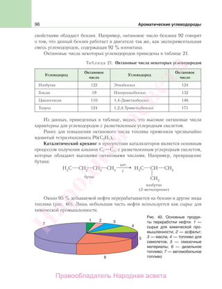 96 Ароматические углеводороды
свойствами обладает бензин. Например, октановое число бензина 92 говорит
о том, что данный бензин работает в двигателе так же, как экспериментальная
смесь углеводородов, содержащая 92 % изооктана.
Октановые числа некоторых углеводородов приведены в таблице 21.
Таблица 21. Октановые числа некоторых углеводородов
Углеводород
Октановое
число
Углеводород
Октановое
число
Изобутан 122 Этилбензол 124
Гексан 19 Изопропилбензол 132
Циклогексан 110 1,4-Диметилбензол 146
Толуол 124 1,2,4-Триметилбензол 171
Из данных, приведенных в таблице, видно, что высокие октановые числа
характерны для углеводородов с разветвленным углеродным скелетом.
Ранее для повышения октанового числа топлива применяли чрезвычайно
ядовитый тетраэтилсвинец Pb(C2H5)4.
Каталитический крекинг в присутствии катализаторов является основным
процессом получения алканов С5—С11 с разветвленным углеродным скелетом,
которые обладают высокими октановыми числами. Например, превращение
бутана:
Около 95 % добываемой нефти перерабатывается на бензин и другие виды
топлива (рис. 40). Лишь небольшая часть нефти используется как сырье для
химической промышленности.
Рис. 40. Основные продук-
ты переработки нефти: 1 —
сырье для химической про-
мышленности; 2 — асфальт;
3 — масла; 4 — топливо для
самолетов; 5 — смазочные
материалы; 6 — дизельное
топливо; 7 — автомобильное
топливо
Народная
асвета
Правообладатель Народная асвета
 