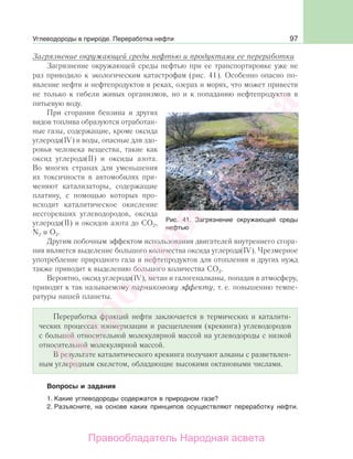 97
Загрязнение окружающей среды нефтью и продуктами ее переработки
Загрязнение окружающей среды нефтью при ее транспортировке уже не
раз приводило к экологическим катастрофам (рис. 41). Особенно опасно по-
явление нефти и нефтепродуктов в реках, озерах и морях, что может привести
не только к гибели живых организмов, но и к попаданию нефтепродуктов в
питьевую воду.
При сгорании бензина и других
видов топлива образуются отработан-
ные газы, содержащие, кроме оксида
углерода(IV) и воды, опасные для здо-
ровья человека вещества, такие как
оксид углерода(II) и оксиды азота.
Во многих странах для уменьшения
их токсичности в автомобилях при-
меняют катализаторы, содержащие
платину, с помощью которых про-
исходит каталитическое окисление
несгоревших углеводородов, оксида
углерода(II) и оксидов азота до СО2,
N2 и О2.
Другим побочным эффектом использования двигателей внутреннего сгора-
ния является выделение большого количества оксида углерода(IV). Чрезмерное
употребление природного газа и нефтепродуктов для отопления и других нужд
также приводит к выделению большого количества СО2.
Вероятно, оксид углерода(IV), метан и галогеналканы, попадая в атмосферу,
приводят к так называемому парниковому эффекту, т. е. повышению темпе-
ратуры нашей планеты.
Переработка фракций нефти заключается в термических и каталити-
ческих процессах изомеризации и расщепления (крекинга) углеводородов
с большой относительной молекулярной массой на углеводороды с низкой
относительной молекулярной массой.
В результате каталитического крекинга получают алканы с разветвлен-
ным углеродным скелетом, обладающие высокими октановыми числами.
Вопросы и задания
1. Какие углеводороды содержатся в природном газе?
2. Разъясните, на основе каких принципов осуществляют переработку нефти.
Рис. 41. Загрязнение окружающей среды
нефтью
Углеводороды в природе. Переработка нефти
Народная
асвета
Правообладатель Народная асвета
 